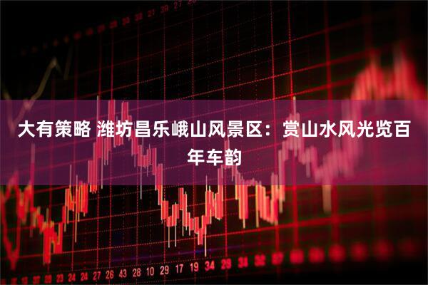 大有策略 潍坊昌乐峨山风景区：赏山水风光览百年车韵