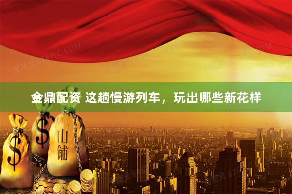 金鼎配资 这趟慢游列车，玩出哪些新花样