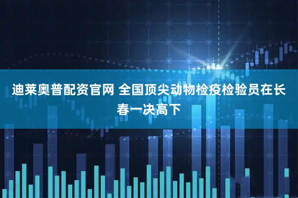 迪莱奥普配资官网 全国顶尖动物检疫检验员在长春一决高下