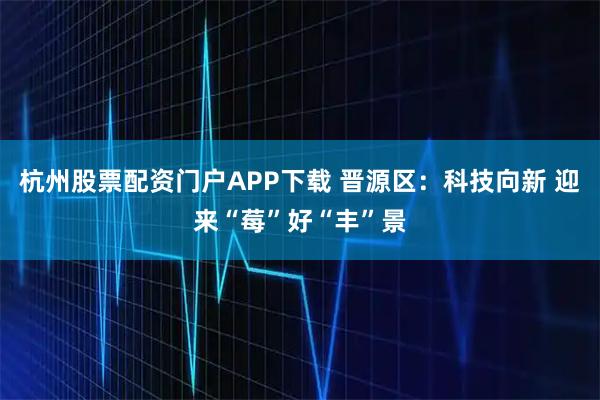 杭州股票配资门户APP下载 晋源区：科技向新 迎来“莓”好“丰”景