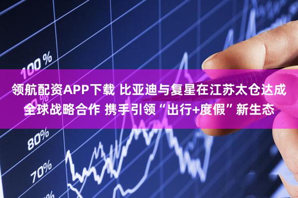领航配资APP下载 比亚迪与复星在江苏太仓达成全球战略合作 携手引领“出行+度假”新生态