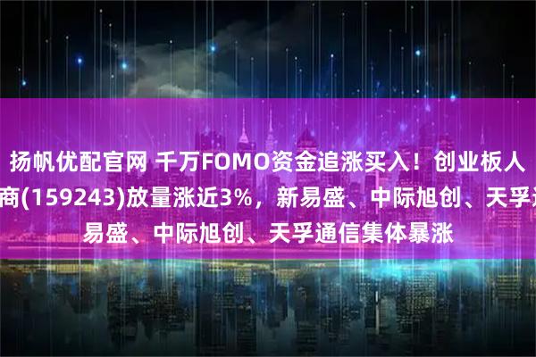 扬帆优配官网 千万FOMO资金追涨买入！创业板人工智能ETF招商(159243)放量涨近3%，新易盛、中际旭创、天孚通信集体暴涨