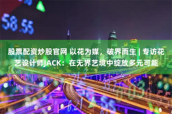 股票配资炒股官网 以花为媒，破界而生 | 专访花艺设计师JACK：在无界艺境中绽放多元可能