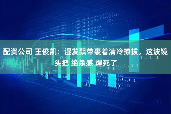 配资公司 王俊凯：湿发飘带裹着清冷撩拨，这波镜头把 绝杀感 焊死了