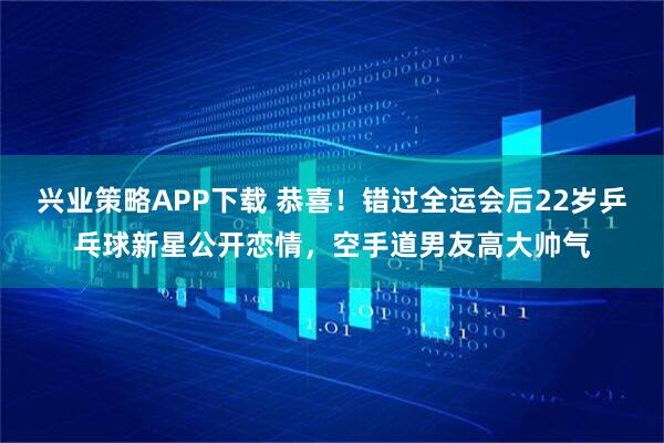 兴业策略APP下载 恭喜！错过全运会后22岁乒乓球新星公开恋情，空手道男友高大帅气