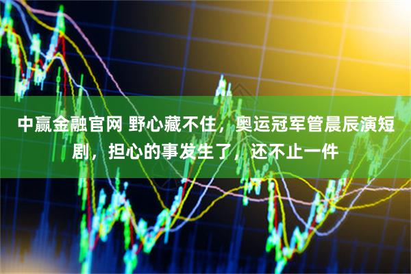 中赢金融官网 野心藏不住，奥运冠军管晨辰演短剧，担心的事发生了，还不止一件