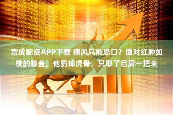 富成配资APP下载 痛风只能忌口？面对红肿如桃的膝盖，他扔掉虎骨，只取了后厨一把米