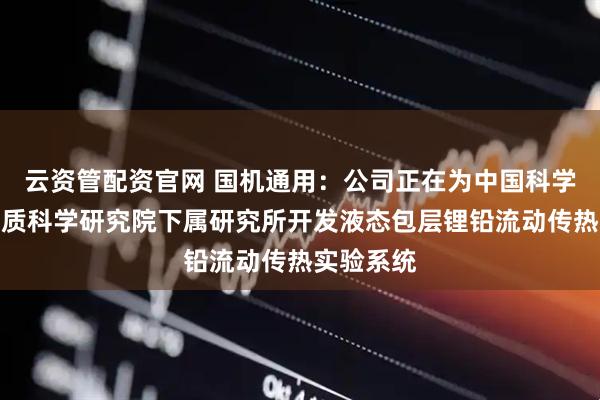 云资管配资官网 国机通用：公司正在为中国科学院合肥物质科学研究院下属研究所开发液态包层锂铅流动传热实验系统
