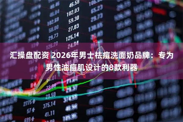 汇操盘配资 2026年男士祛痘洗面奶品牌：专为男性油痘肌设计的8款利器
