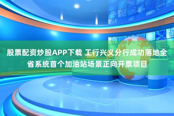 股票配资炒股APP下载 工行兴义分行成功落地全省系统首个加油站场景正向开票项目