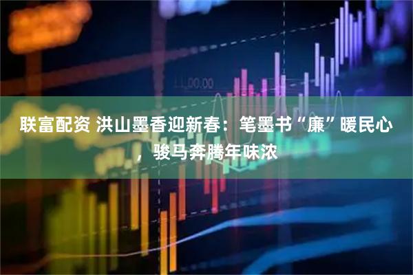 联富配资 洪山墨香迎新春：笔墨书“廉”暖民心，骏马奔腾年味浓