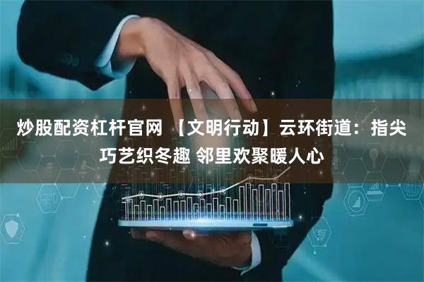 炒股配资杠杆官网 【文明行动】云环街道：指尖巧艺织冬趣 邻里欢聚暖人心