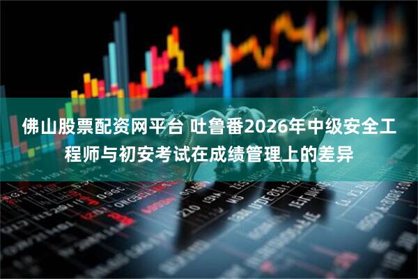 佛山股票配资网平台 吐鲁番2026年中级安全工程师与初安考试在成绩管理上的差异