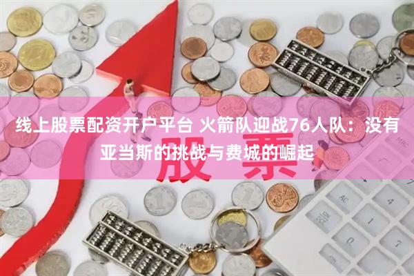 线上股票配资开户平台 火箭队迎战76人队：没有亚当斯的挑战与费城的崛起