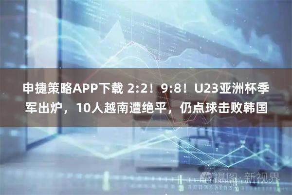 申捷策略APP下载 2:2！9:8！U23亚洲杯季军出炉，10人越南遭绝平，仍点球击败韩国