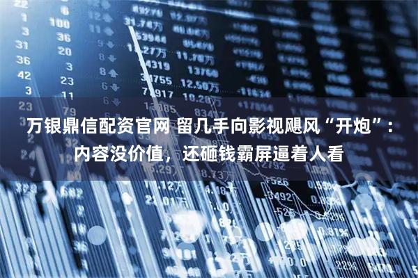 万银鼎信配资官网 留几手向影视飓风“开炮”：内容没价值，还砸钱霸屏逼着人看