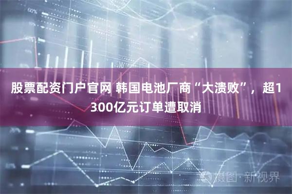 股票配资门户官网 韩国电池厂商“大溃败”，超1300亿元订单遭取消