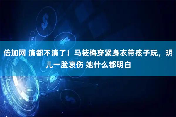 倍加网 演都不演了！马筱梅穿紧身衣带孩子玩，玥儿一脸哀伤 她什么都明白