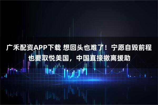 广禾配资APP下载 想回头也难了！宁愿自毁前程也要取悦美国，中国直接撤离援助
