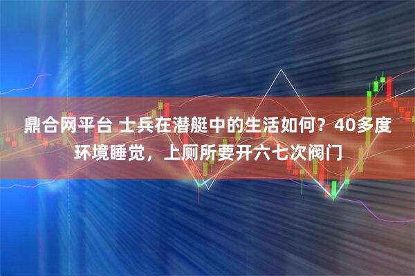 鼎合网平台 士兵在潜艇中的生活如何？40多度环境睡觉，上厕所要开六七次阀门