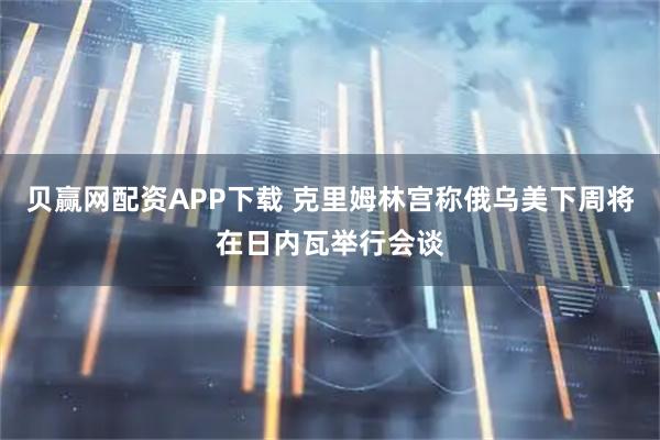 贝赢网配资APP下载 克里姆林宫称俄乌美下周将在日内瓦举行会谈