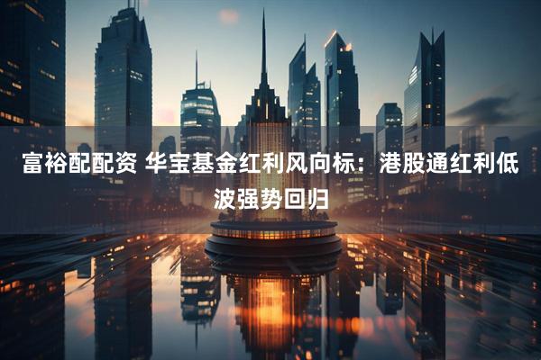 富裕配配资 华宝基金红利风向标：港股通红利低波强势回归