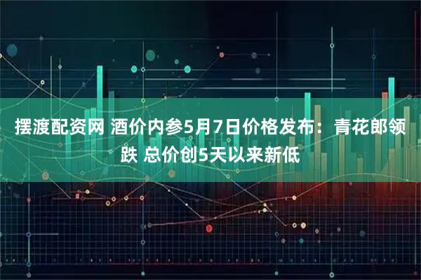 摆渡配资网 酒价内参5月7日价格发布：青花郎领跌 总价创5天以来新低