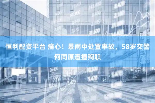 恒利配资平台 痛心！暴雨中处置事故，58岁交警何同原遭撞殉职