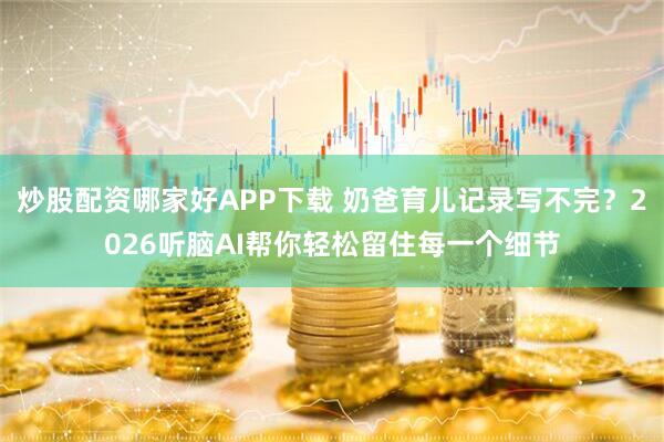 炒股配资哪家好APP下载 奶爸育儿记录写不完？2026听脑AI帮你轻松留住每一个细节