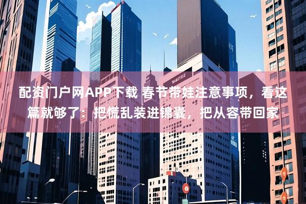 配资门户网APP下载 春节带娃注意事项，看这篇就够了：把慌乱装进锦囊，把从容带回家